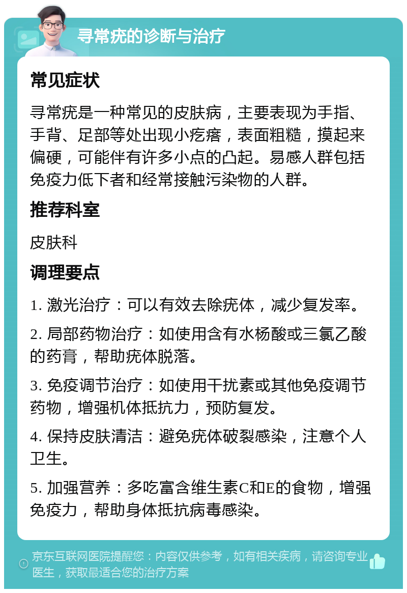 寻常疣的诊断与治疗 常见症状 寻常疣是一种常见的皮肤病，主要表现为手指、手背、足部等处出现小疙瘩，表面粗糙，摸起来偏硬，可能伴有许多小点的凸起。易感人群包括免疫力低下者和经常接触污染物的人群。 推荐科室 皮肤科 调理要点 1. 激光治疗：可以有效去除疣体，减少复发率。 2. 局部药物治疗：如使用含有水杨酸或三氯乙酸的药膏，帮助疣体脱落。 3. 免疫调节治疗：如使用干扰素或其他免疫调节药物，增强机体抵抗力，预防复发。 4. 保持皮肤清洁：避免疣体破裂感染，注意个人卫生。 5. 加强营养：多吃富含维生素C和E的食物，增强免疫力，帮助身体抵抗病毒感染。