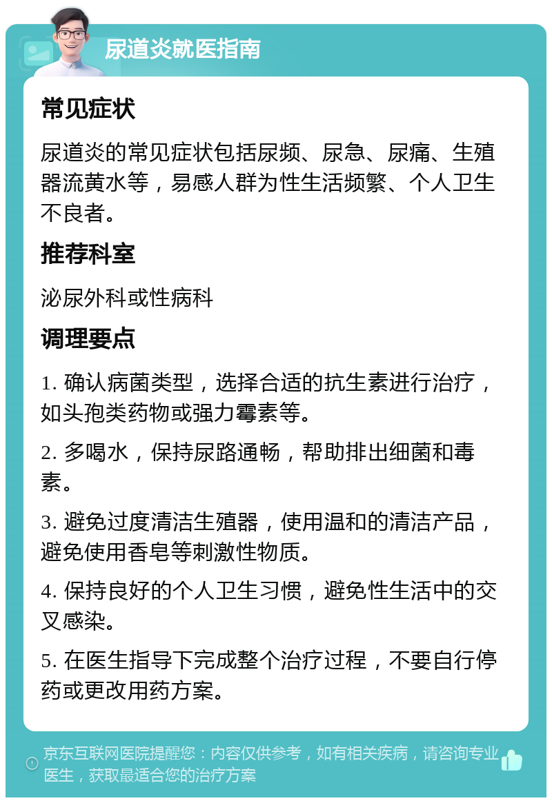 尿道炎就医指南 常见症状 尿道炎的常见症状包括尿频、尿急、尿痛、生殖器流黄水等，易感人群为性生活频繁、个人卫生不良者。 推荐科室 泌尿外科或性病科 调理要点 1. 确认病菌类型，选择合适的抗生素进行治疗，如头孢类药物或强力霉素等。 2. 多喝水，保持尿路通畅，帮助排出细菌和毒素。 3. 避免过度清洁生殖器，使用温和的清洁产品，避免使用香皂等刺激性物质。 4. 保持良好的个人卫生习惯，避免性生活中的交叉感染。 5. 在医生指导下完成整个治疗过程，不要自行停药或更改用药方案。