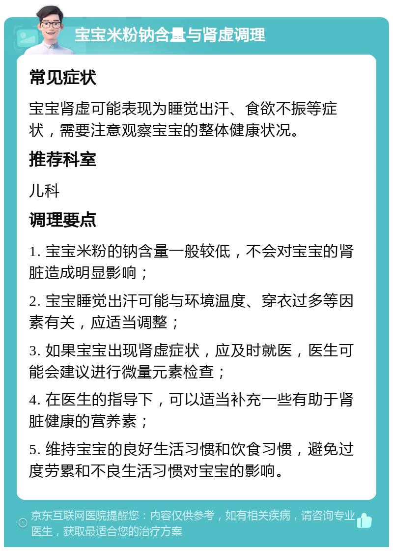 宝宝米粉钠含量与肾虚调理 常见症状 宝宝肾虚可能表现为睡觉出汗、食欲不振等症状，需要注意观察宝宝的整体健康状况。 推荐科室 儿科 调理要点 1. 宝宝米粉的钠含量一般较低，不会对宝宝的肾脏造成明显影响； 2. 宝宝睡觉出汗可能与环境温度、穿衣过多等因素有关，应适当调整； 3. 如果宝宝出现肾虚症状，应及时就医，医生可能会建议进行微量元素检查； 4. 在医生的指导下，可以适当补充一些有助于肾脏健康的营养素； 5. 维持宝宝的良好生活习惯和饮食习惯，避免过度劳累和不良生活习惯对宝宝的影响。