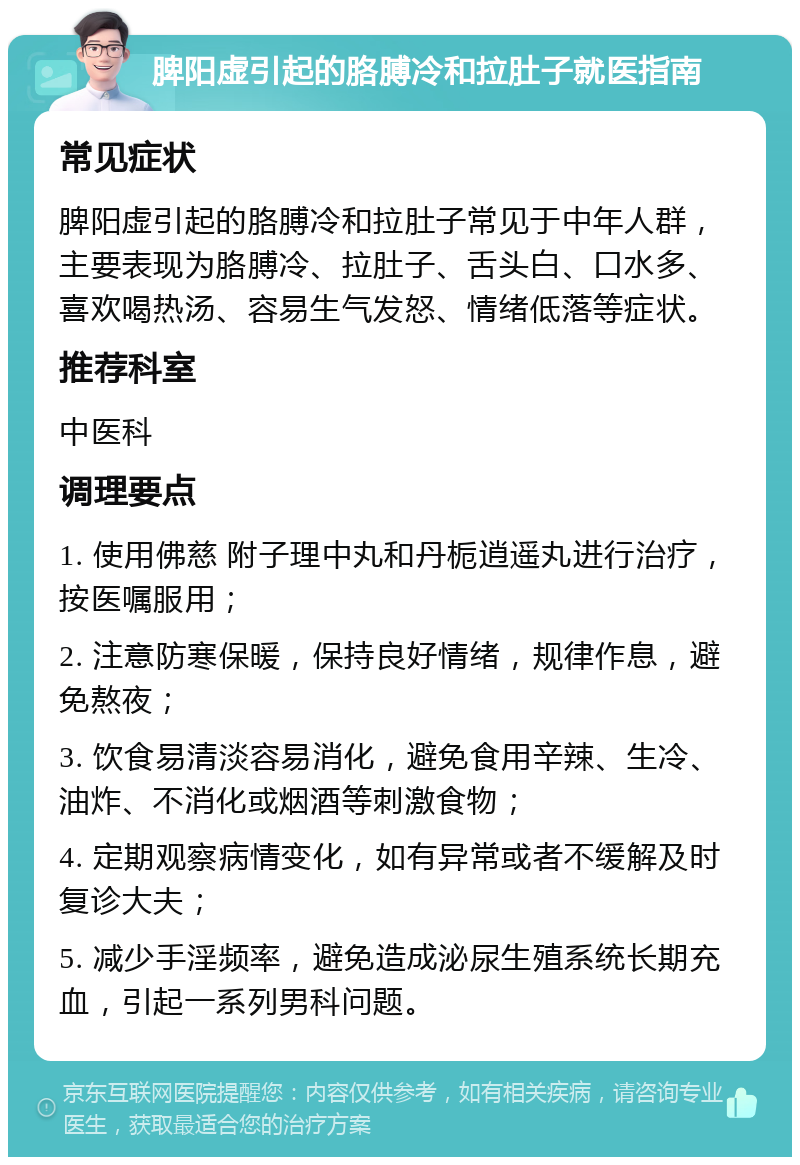 脾阳虚引起的胳膊冷和拉肚子就医指南 常见症状 脾阳虚引起的胳膊冷和拉肚子常见于中年人群，主要表现为胳膊冷、拉肚子、舌头白、口水多、喜欢喝热汤、容易生气发怒、情绪低落等症状。 推荐科室 中医科 调理要点 1. 使用佛慈 附子理中丸和丹栀逍遥丸进行治疗，按医嘱服用； 2. 注意防寒保暖，保持良好情绪，规律作息，避免熬夜； 3. 饮食易清淡容易消化，避免食用辛辣、生冷、油炸、不消化或烟酒等刺激食物； 4. 定期观察病情变化，如有异常或者不缓解及时复诊大夫； 5. 减少手淫频率，避免造成泌尿生殖系统长期充血，引起一系列男科问题。