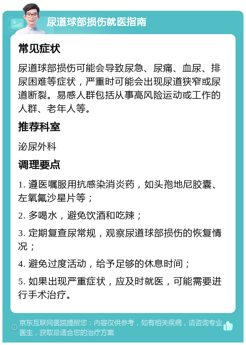 尿道球部损伤就医指南 常见症状 尿道球部损伤可能会导致尿急、尿痛、血尿、排尿困难等症状，严重时可能会出现尿道狭窄或尿道断裂。易感人群包括从事高风险运动或工作的人群、老年人等。 推荐科室 泌尿外科 调理要点 1. 遵医嘱服用抗感染消炎药，如头孢地尼胶囊、左氧氟沙星片等； 2. 多喝水，避免饮酒和吃辣； 3. 定期复查尿常规，观察尿道球部损伤的恢复情况； 4. 避免过度活动，给予足够的休息时间； 5. 如果出现严重症状，应及时就医，可能需要进行手术治疗。