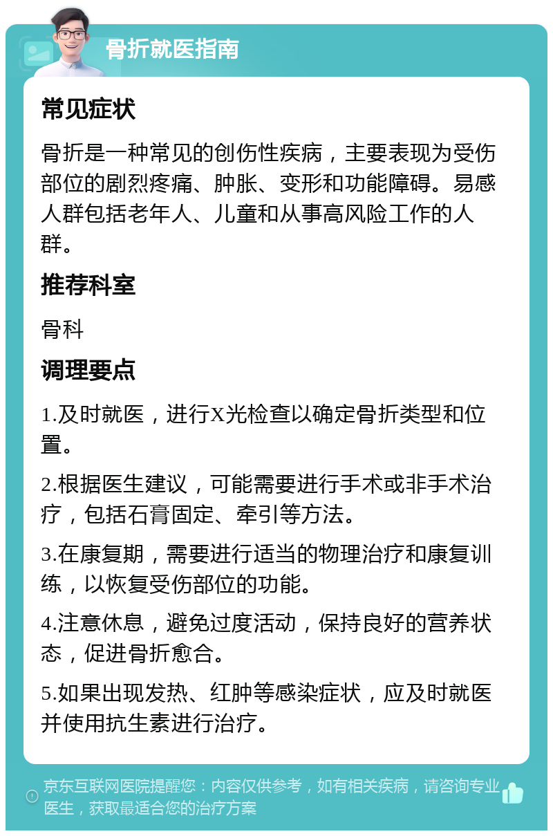 骨折就医指南 常见症状 骨折是一种常见的创伤性疾病，主要表现为受伤部位的剧烈疼痛、肿胀、变形和功能障碍。易感人群包括老年人、儿童和从事高风险工作的人群。 推荐科室 骨科 调理要点 1.及时就医，进行X光检查以确定骨折类型和位置。 2.根据医生建议，可能需要进行手术或非手术治疗，包括石膏固定、牵引等方法。 3.在康复期，需要进行适当的物理治疗和康复训练，以恢复受伤部位的功能。 4.注意休息，避免过度活动，保持良好的营养状态，促进骨折愈合。 5.如果出现发热、红肿等感染症状，应及时就医并使用抗生素进行治疗。