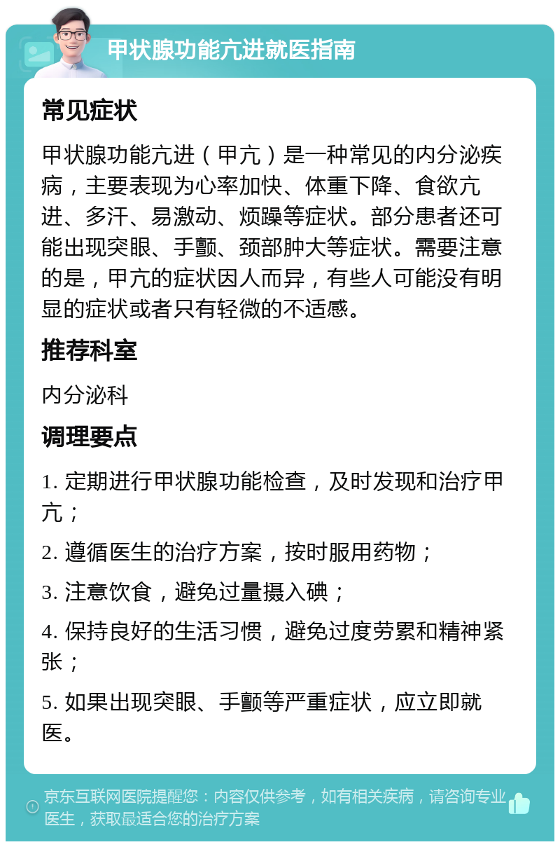 甲状腺功能亢进就医指南 常见症状 甲状腺功能亢进（甲亢）是一种常见的内分泌疾病，主要表现为心率加快、体重下降、食欲亢进、多汗、易激动、烦躁等症状。部分患者还可能出现突眼、手颤、颈部肿大等症状。需要注意的是，甲亢的症状因人而异，有些人可能没有明显的症状或者只有轻微的不适感。 推荐科室 内分泌科 调理要点 1. 定期进行甲状腺功能检查，及时发现和治疗甲亢； 2. 遵循医生的治疗方案，按时服用药物； 3. 注意饮食，避免过量摄入碘； 4. 保持良好的生活习惯，避免过度劳累和精神紧张； 5. 如果出现突眼、手颤等严重症状，应立即就医。