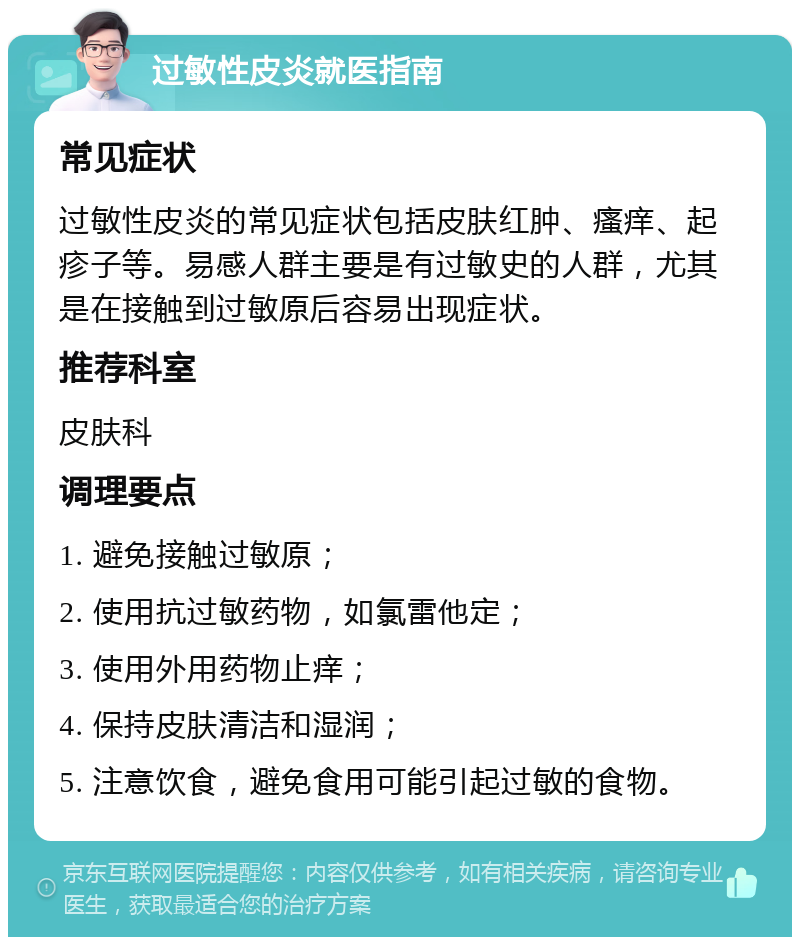 过敏性皮炎就医指南 常见症状 过敏性皮炎的常见症状包括皮肤红肿、瘙痒、起疹子等。易感人群主要是有过敏史的人群，尤其是在接触到过敏原后容易出现症状。 推荐科室 皮肤科 调理要点 1. 避免接触过敏原； 2. 使用抗过敏药物，如氯雷他定； 3. 使用外用药物止痒； 4. 保持皮肤清洁和湿润； 5. 注意饮食，避免食用可能引起过敏的食物。