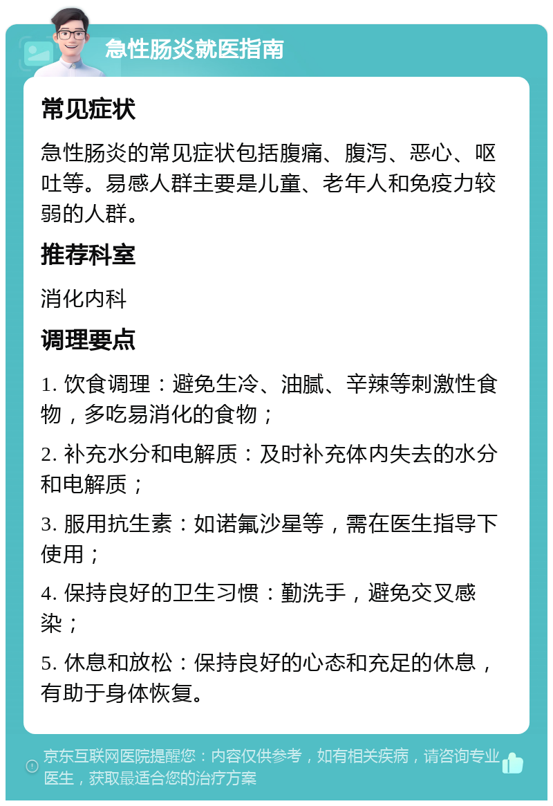 急性肠炎就医指南 常见症状 急性肠炎的常见症状包括腹痛、腹泻、恶心、呕吐等。易感人群主要是儿童、老年人和免疫力较弱的人群。 推荐科室 消化内科 调理要点 1. 饮食调理：避免生冷、油腻、辛辣等刺激性食物，多吃易消化的食物； 2. 补充水分和电解质：及时补充体内失去的水分和电解质； 3. 服用抗生素：如诺氟沙星等，需在医生指导下使用； 4. 保持良好的卫生习惯：勤洗手，避免交叉感染； 5. 休息和放松：保持良好的心态和充足的休息，有助于身体恢复。