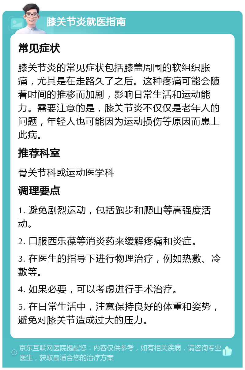 膝关节炎就医指南 常见症状 膝关节炎的常见症状包括膝盖周围的软组织胀痛，尤其是在走路久了之后。这种疼痛可能会随着时间的推移而加剧，影响日常生活和运动能力。需要注意的是，膝关节炎不仅仅是老年人的问题，年轻人也可能因为运动损伤等原因而患上此病。 推荐科室 骨关节科或运动医学科 调理要点 1. 避免剧烈运动，包括跑步和爬山等高强度活动。 2. 口服西乐葆等消炎药来缓解疼痛和炎症。 3. 在医生的指导下进行物理治疗，例如热敷、冷敷等。 4. 如果必要，可以考虑进行手术治疗。 5. 在日常生活中，注意保持良好的体重和姿势，避免对膝关节造成过大的压力。