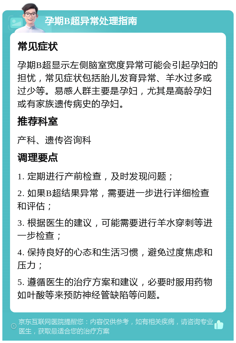 孕期B超异常处理指南 常见症状 孕期B超显示左侧脑室宽度异常可能会引起孕妇的担忧，常见症状包括胎儿发育异常、羊水过多或过少等。易感人群主要是孕妇，尤其是高龄孕妇或有家族遗传病史的孕妇。 推荐科室 产科、遗传咨询科 调理要点 1. 定期进行产前检查，及时发现问题； 2. 如果B超结果异常，需要进一步进行详细检查和评估； 3. 根据医生的建议，可能需要进行羊水穿刺等进一步检查； 4. 保持良好的心态和生活习惯，避免过度焦虑和压力； 5. 遵循医生的治疗方案和建议，必要时服用药物如叶酸等来预防神经管缺陷等问题。