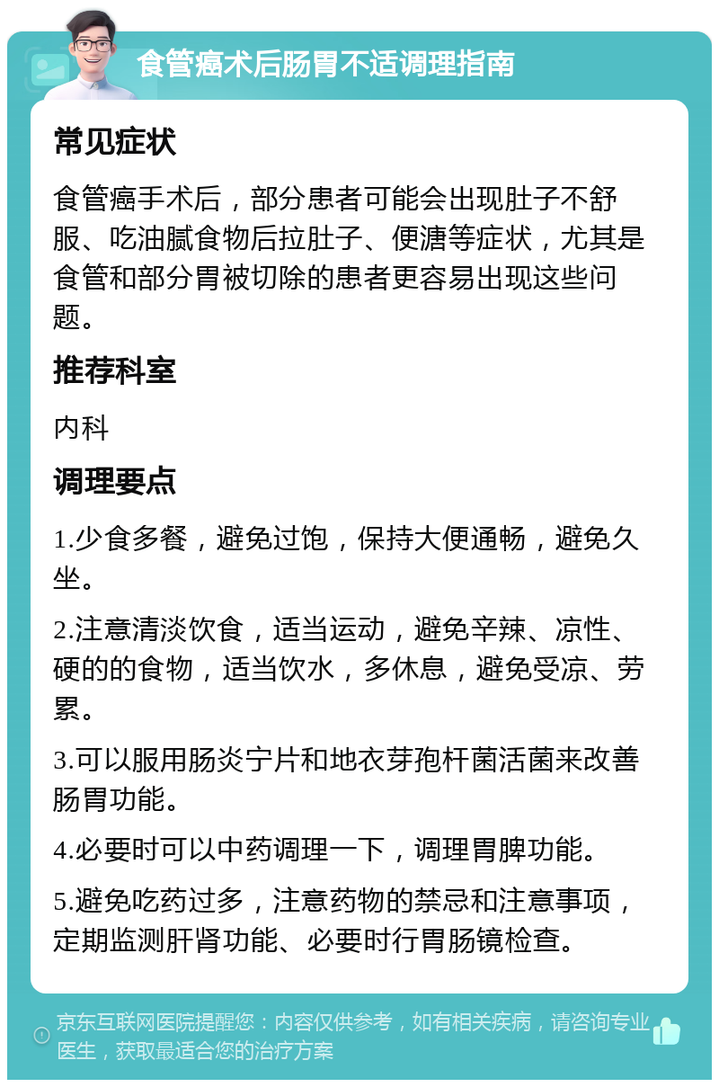 食管癌术后肠胃不适调理指南 常见症状 食管癌手术后，部分患者可能会出现肚子不舒服、吃油腻食物后拉肚子、便溏等症状，尤其是食管和部分胃被切除的患者更容易出现这些问题。 推荐科室 内科 调理要点 1.少食多餐，避免过饱，保持大便通畅，避免久坐。 2.注意清淡饮食，适当运动，避免辛辣、凉性、硬的的食物，适当饮水，多休息，避免受凉、劳累。 3.可以服用肠炎宁片和地衣芽孢杆菌活菌来改善肠胃功能。 4.必要时可以中药调理一下，调理胃脾功能。 5.避免吃药过多，注意药物的禁忌和注意事项，定期监测肝肾功能、必要时行胃肠镜检查。