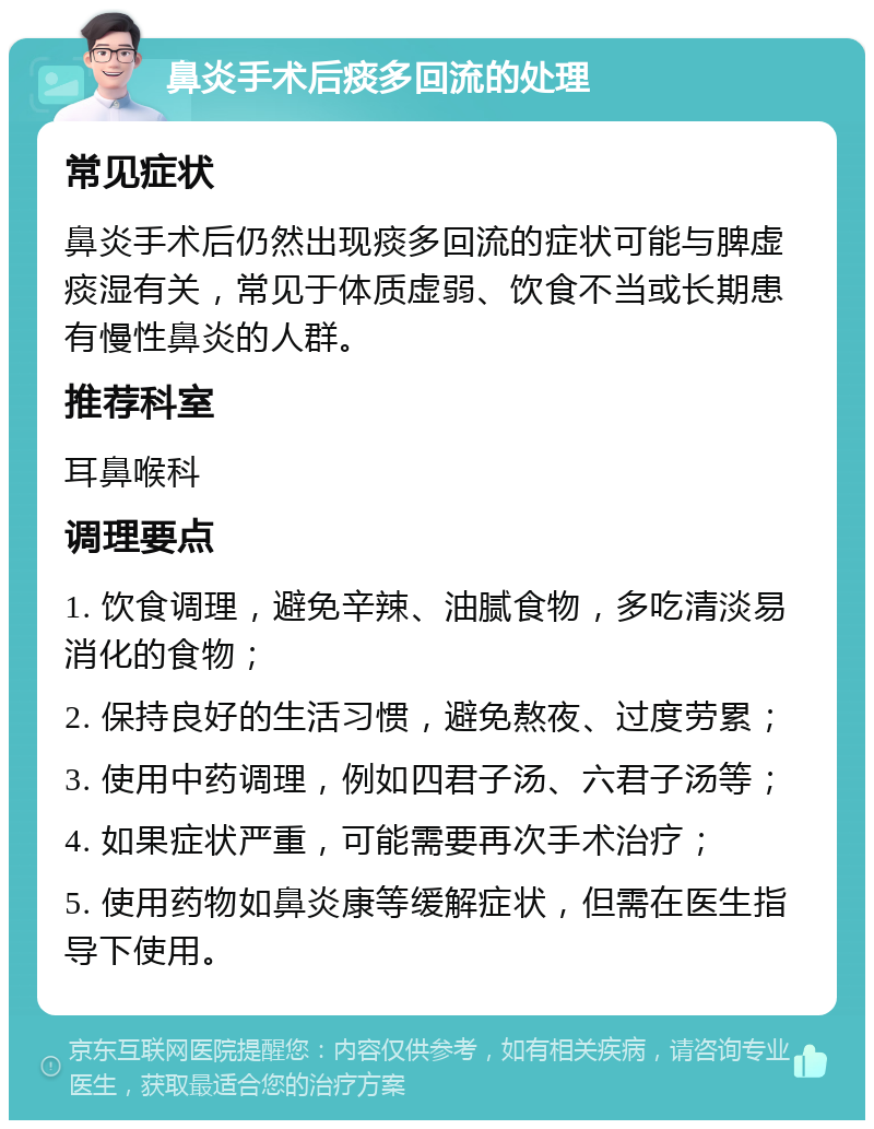 鼻炎手术后痰多回流的处理 常见症状 鼻炎手术后仍然出现痰多回流的症状可能与脾虚痰湿有关，常见于体质虚弱、饮食不当或长期患有慢性鼻炎的人群。 推荐科室 耳鼻喉科 调理要点 1. 饮食调理，避免辛辣、油腻食物，多吃清淡易消化的食物； 2. 保持良好的生活习惯，避免熬夜、过度劳累； 3. 使用中药调理，例如四君子汤、六君子汤等； 4. 如果症状严重，可能需要再次手术治疗； 5. 使用药物如鼻炎康等缓解症状，但需在医生指导下使用。