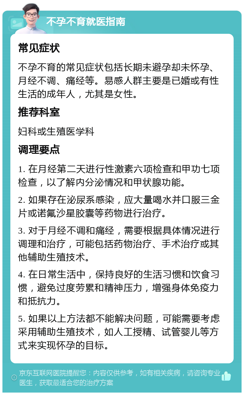 不孕不育就医指南 常见症状 不孕不育的常见症状包括长期未避孕却未怀孕、月经不调、痛经等。易感人群主要是已婚或有性生活的成年人，尤其是女性。 推荐科室 妇科或生殖医学科 调理要点 1. 在月经第二天进行性激素六项检查和甲功七项检查，以了解内分泌情况和甲状腺功能。 2. 如果存在泌尿系感染，应大量喝水并口服三金片或诺氟沙星胶囊等药物进行治疗。 3. 对于月经不调和痛经，需要根据具体情况进行调理和治疗，可能包括药物治疗、手术治疗或其他辅助生殖技术。 4. 在日常生活中，保持良好的生活习惯和饮食习惯，避免过度劳累和精神压力，增强身体免疫力和抵抗力。 5. 如果以上方法都不能解决问题，可能需要考虑采用辅助生殖技术，如人工授精、试管婴儿等方式来实现怀孕的目标。