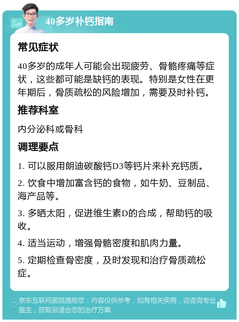 40多岁补钙指南 常见症状 40多岁的成年人可能会出现疲劳、骨骼疼痛等症状，这些都可能是缺钙的表现。特别是女性在更年期后，骨质疏松的风险增加，需要及时补钙。 推荐科室 内分泌科或骨科 调理要点 1. 可以服用朗迪碳酸钙D3等钙片来补充钙质。 2. 饮食中增加富含钙的食物，如牛奶、豆制品、海产品等。 3. 多晒太阳，促进维生素D的合成，帮助钙的吸收。 4. 适当运动，增强骨骼密度和肌肉力量。 5. 定期检查骨密度，及时发现和治疗骨质疏松症。