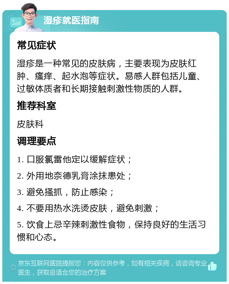 湿疹就医指南 常见症状 湿疹是一种常见的皮肤病，主要表现为皮肤红肿、瘙痒、起水泡等症状。易感人群包括儿童、过敏体质者和长期接触刺激性物质的人群。 推荐科室 皮肤科 调理要点 1. 口服氯雷他定以缓解症状； 2. 外用地奈德乳膏涂抹患处； 3. 避免搔抓，防止感染； 4. 不要用热水洗烫皮肤，避免刺激； 5. 饮食上忌辛辣刺激性食物，保持良好的生活习惯和心态。