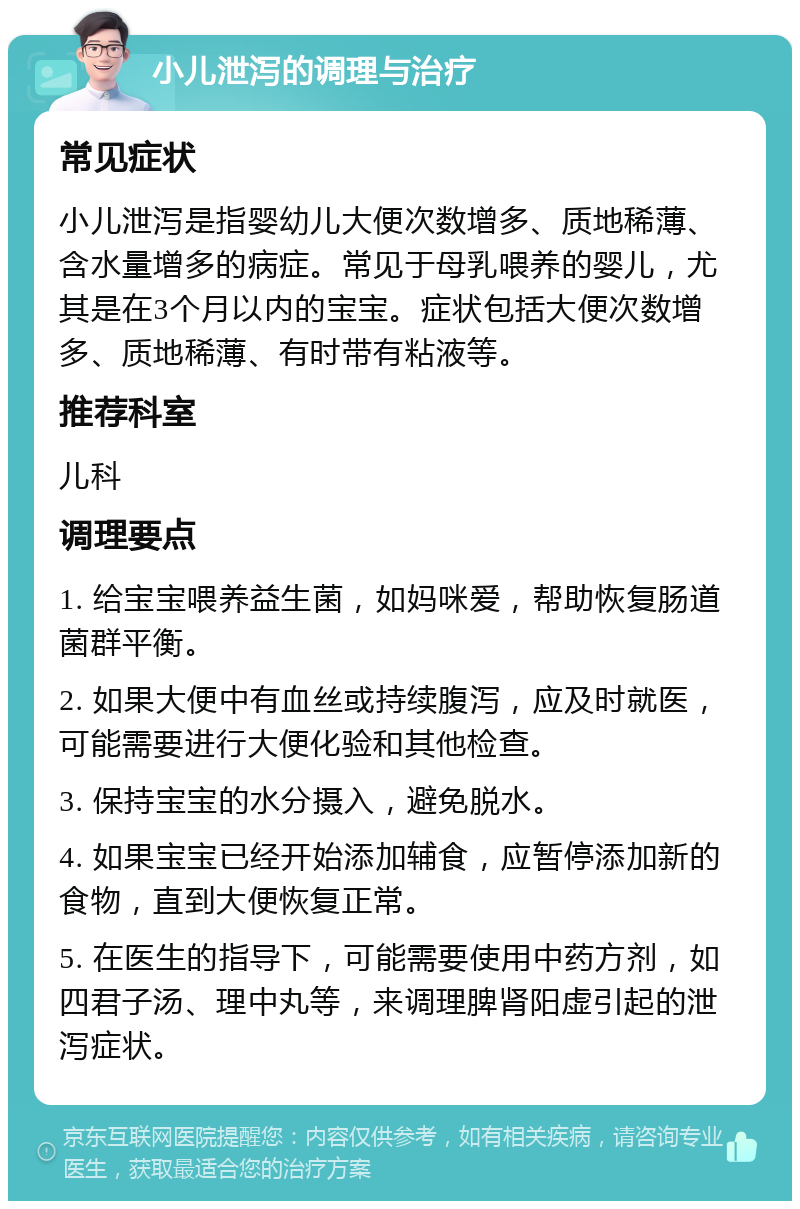 小儿泄泻的调理与治疗 常见症状 小儿泄泻是指婴幼儿大便次数增多、质地稀薄、含水量增多的病症。常见于母乳喂养的婴儿，尤其是在3个月以内的宝宝。症状包括大便次数增多、质地稀薄、有时带有粘液等。 推荐科室 儿科 调理要点 1. 给宝宝喂养益生菌，如妈咪爱，帮助恢复肠道菌群平衡。 2. 如果大便中有血丝或持续腹泻，应及时就医，可能需要进行大便化验和其他检查。 3. 保持宝宝的水分摄入，避免脱水。 4. 如果宝宝已经开始添加辅食，应暂停添加新的食物，直到大便恢复正常。 5. 在医生的指导下，可能需要使用中药方剂，如四君子汤、理中丸等，来调理脾肾阳虚引起的泄泻症状。