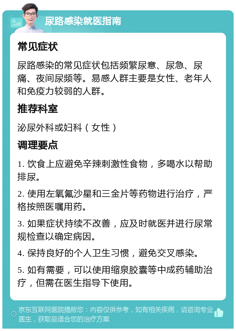 尿路感染就医指南 常见症状 尿路感染的常见症状包括频繁尿意、尿急、尿痛、夜间尿频等。易感人群主要是女性、老年人和免疫力较弱的人群。 推荐科室 泌尿外科或妇科（女性） 调理要点 1. 饮食上应避免辛辣刺激性食物，多喝水以帮助排尿。 2. 使用左氧氟沙星和三金片等药物进行治疗，严格按照医嘱用药。 3. 如果症状持续不改善，应及时就医并进行尿常规检查以确定病因。 4. 保持良好的个人卫生习惯，避免交叉感染。 5. 如有需要，可以使用缩泉胶囊等中成药辅助治疗，但需在医生指导下使用。