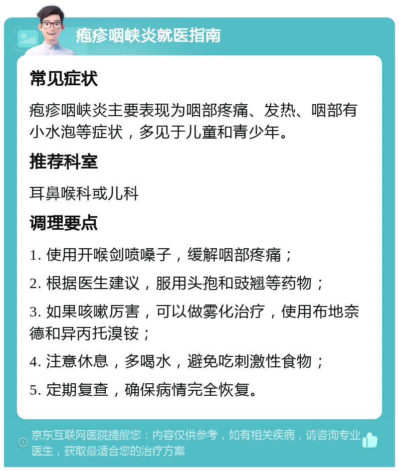 疱疹咽峡炎就医指南 常见症状 疱疹咽峡炎主要表现为咽部疼痛、发热、咽部有小水泡等症状，多见于儿童和青少年。 推荐科室 耳鼻喉科或儿科 调理要点 1. 使用开喉剑喷嗓子，缓解咽部疼痛； 2. 根据医生建议，服用头孢和豉翘等药物； 3. 如果咳嗽厉害，可以做雾化治疗，使用布地奈德和异丙托溴铵； 4. 注意休息，多喝水，避免吃刺激性食物； 5. 定期复查，确保病情完全恢复。