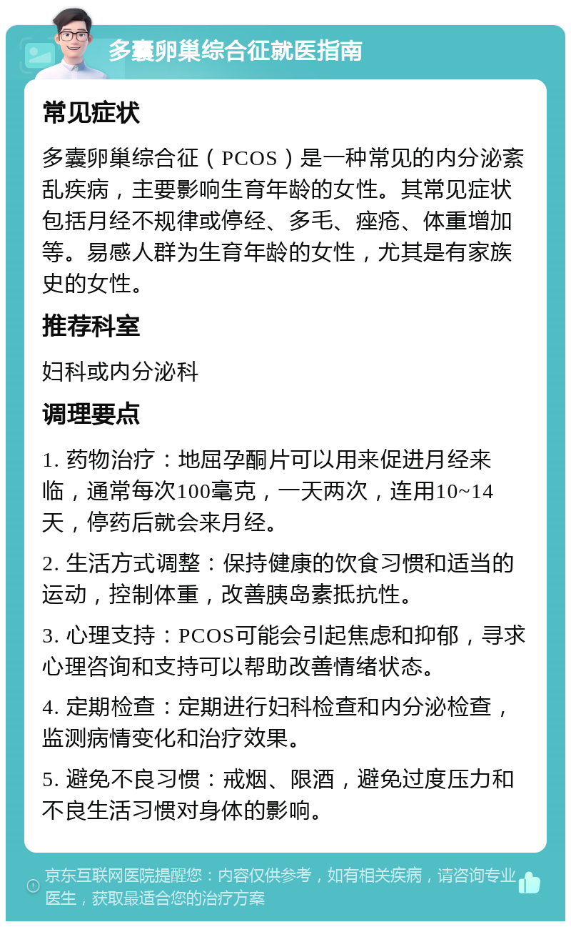 多囊卵巢综合征就医指南 常见症状 多囊卵巢综合征（PCOS）是一种常见的内分泌紊乱疾病，主要影响生育年龄的女性。其常见症状包括月经不规律或停经、多毛、痤疮、体重增加等。易感人群为生育年龄的女性，尤其是有家族史的女性。 推荐科室 妇科或内分泌科 调理要点 1. 药物治疗：地屈孕酮片可以用来促进月经来临，通常每次100毫克，一天两次，连用10~14天，停药后就会来月经。 2. 生活方式调整：保持健康的饮食习惯和适当的运动，控制体重，改善胰岛素抵抗性。 3. 心理支持：PCOS可能会引起焦虑和抑郁，寻求心理咨询和支持可以帮助改善情绪状态。 4. 定期检查：定期进行妇科检查和内分泌检查，监测病情变化和治疗效果。 5. 避免不良习惯：戒烟、限酒，避免过度压力和不良生活习惯对身体的影响。