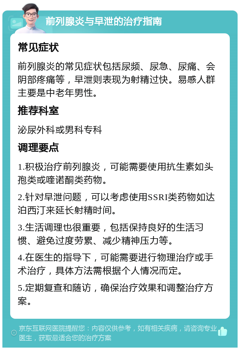 前列腺炎与早泄的治疗指南 常见症状 前列腺炎的常见症状包括尿频、尿急、尿痛、会阴部疼痛等，早泄则表现为射精过快。易感人群主要是中老年男性。 推荐科室 泌尿外科或男科专科 调理要点 1.积极治疗前列腺炎，可能需要使用抗生素如头孢类或喹诺酮类药物。 2.针对早泄问题，可以考虑使用SSRI类药物如达泊西汀来延长射精时间。 3.生活调理也很重要，包括保持良好的生活习惯、避免过度劳累、减少精神压力等。 4.在医生的指导下，可能需要进行物理治疗或手术治疗，具体方法需根据个人情况而定。 5.定期复查和随访，确保治疗效果和调整治疗方案。