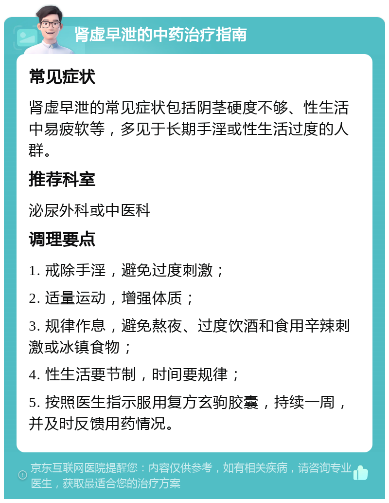 肾虚早泄的中药治疗指南 常见症状 肾虚早泄的常见症状包括阴茎硬度不够、性生活中易疲软等，多见于长期手淫或性生活过度的人群。 推荐科室 泌尿外科或中医科 调理要点 1. 戒除手淫，避免过度刺激； 2. 适量运动，增强体质； 3. 规律作息，避免熬夜、过度饮酒和食用辛辣刺激或冰镇食物； 4. 性生活要节制，时间要规律； 5. 按照医生指示服用复方玄驹胶囊，持续一周，并及时反馈用药情况。