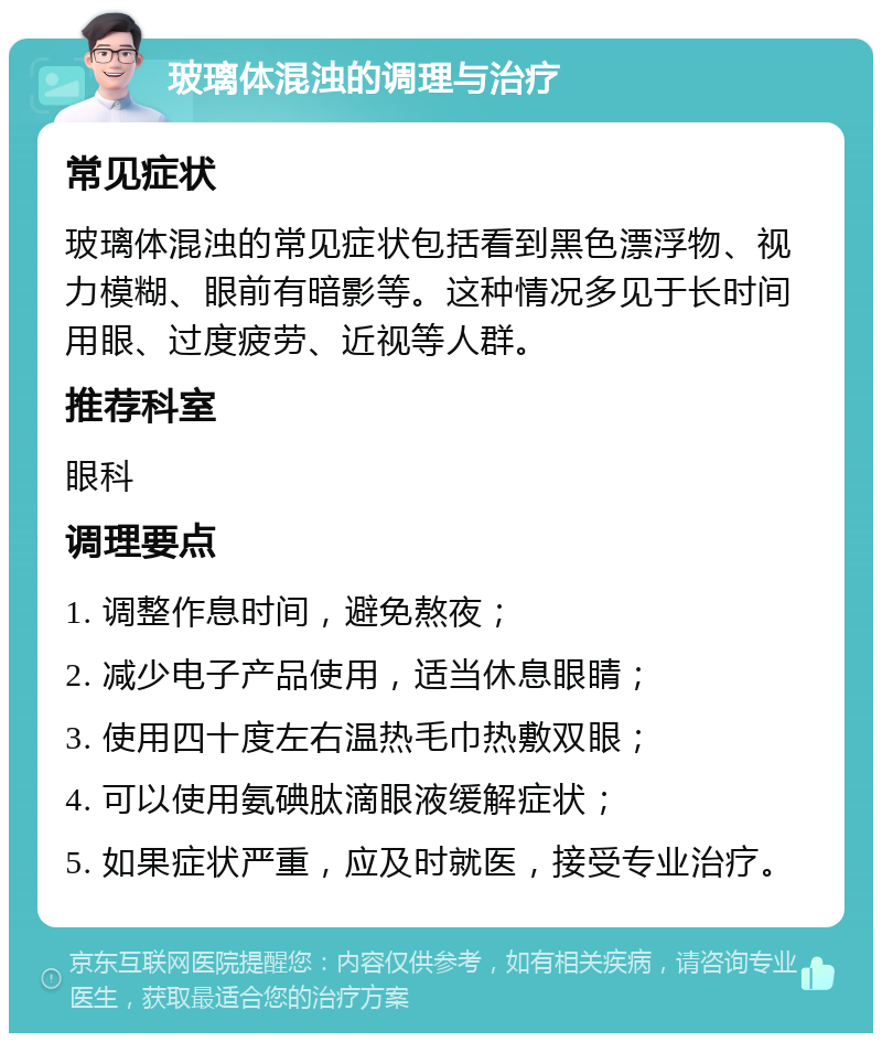 玻璃体混浊的调理与治疗 常见症状 玻璃体混浊的常见症状包括看到黑色漂浮物、视力模糊、眼前有暗影等。这种情况多见于长时间用眼、过度疲劳、近视等人群。 推荐科室 眼科 调理要点 1. 调整作息时间，避免熬夜； 2. 减少电子产品使用，适当休息眼睛； 3. 使用四十度左右温热毛巾热敷双眼； 4. 可以使用氨碘肽滴眼液缓解症状； 5. 如果症状严重，应及时就医，接受专业治疗。