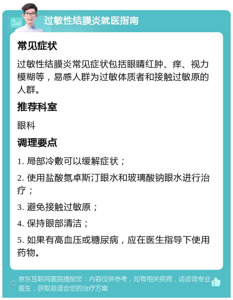 过敏性结膜炎就医指南 常见症状 过敏性结膜炎常见症状包括眼睛红肿、痒、视力模糊等，易感人群为过敏体质者和接触过敏原的人群。 推荐科室 眼科 调理要点 1. 局部冷敷可以缓解症状； 2. 使用盐酸氮卓斯汀眼水和玻璃酸钠眼水进行治疗； 3. 避免接触过敏原； 4. 保持眼部清洁； 5. 如果有高血压或糖尿病，应在医生指导下使用药物。