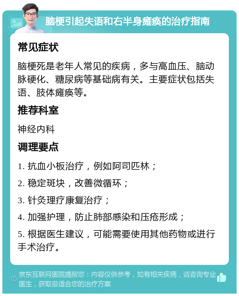 脑梗引起失语和右半身瘫痪的治疗指南 常见症状 脑梗死是老年人常见的疾病，多与高血压、脑动脉硬化、糖尿病等基础病有关。主要症状包括失语、肢体瘫痪等。 推荐科室 神经内科 调理要点 1. 抗血小板治疗，例如阿司匹林； 2. 稳定斑块，改善微循环； 3. 针灸理疗康复治疗； 4. 加强护理，防止肺部感染和压疮形成； 5. 根据医生建议，可能需要使用其他药物或进行手术治疗。