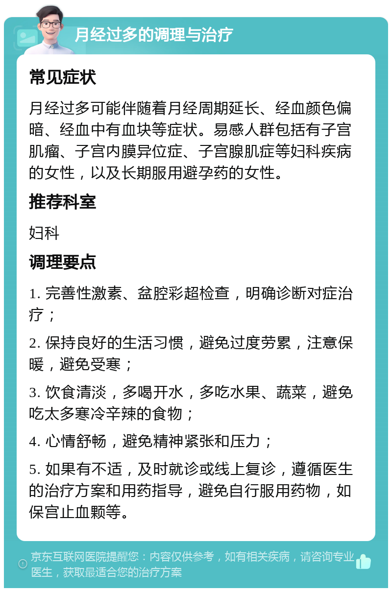 月经过多的调理与治疗 常见症状 月经过多可能伴随着月经周期延长、经血颜色偏暗、经血中有血块等症状。易感人群包括有子宫肌瘤、子宫内膜异位症、子宫腺肌症等妇科疾病的女性，以及长期服用避孕药的女性。 推荐科室 妇科 调理要点 1. 完善性激素、盆腔彩超检查，明确诊断对症治疗； 2. 保持良好的生活习惯，避免过度劳累，注意保暖，避免受寒； 3. 饮食清淡，多喝开水，多吃水果、蔬菜，避免吃太多寒冷辛辣的食物； 4. 心情舒畅，避免精神紧张和压力； 5. 如果有不适，及时就诊或线上复诊，遵循医生的治疗方案和用药指导，避免自行服用药物，如保宫止血颗等。