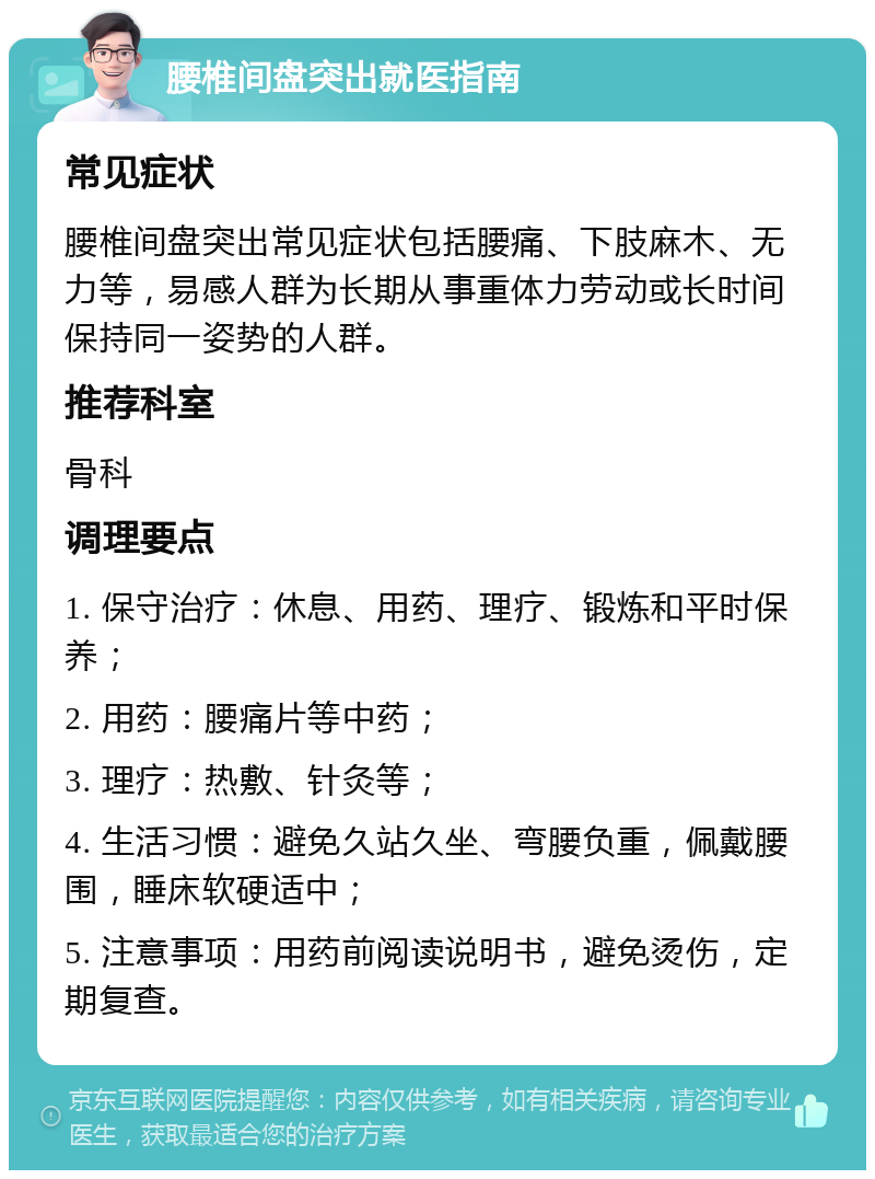 腰椎间盘突出就医指南 常见症状 腰椎间盘突出常见症状包括腰痛、下肢麻木、无力等，易感人群为长期从事重体力劳动或长时间保持同一姿势的人群。 推荐科室 骨科 调理要点 1. 保守治疗：休息、用药、理疗、锻炼和平时保养； 2. 用药：腰痛片等中药； 3. 理疗：热敷、针灸等； 4. 生活习惯：避免久站久坐、弯腰负重，佩戴腰围，睡床软硬适中； 5. 注意事项：用药前阅读说明书，避免烫伤，定期复查。