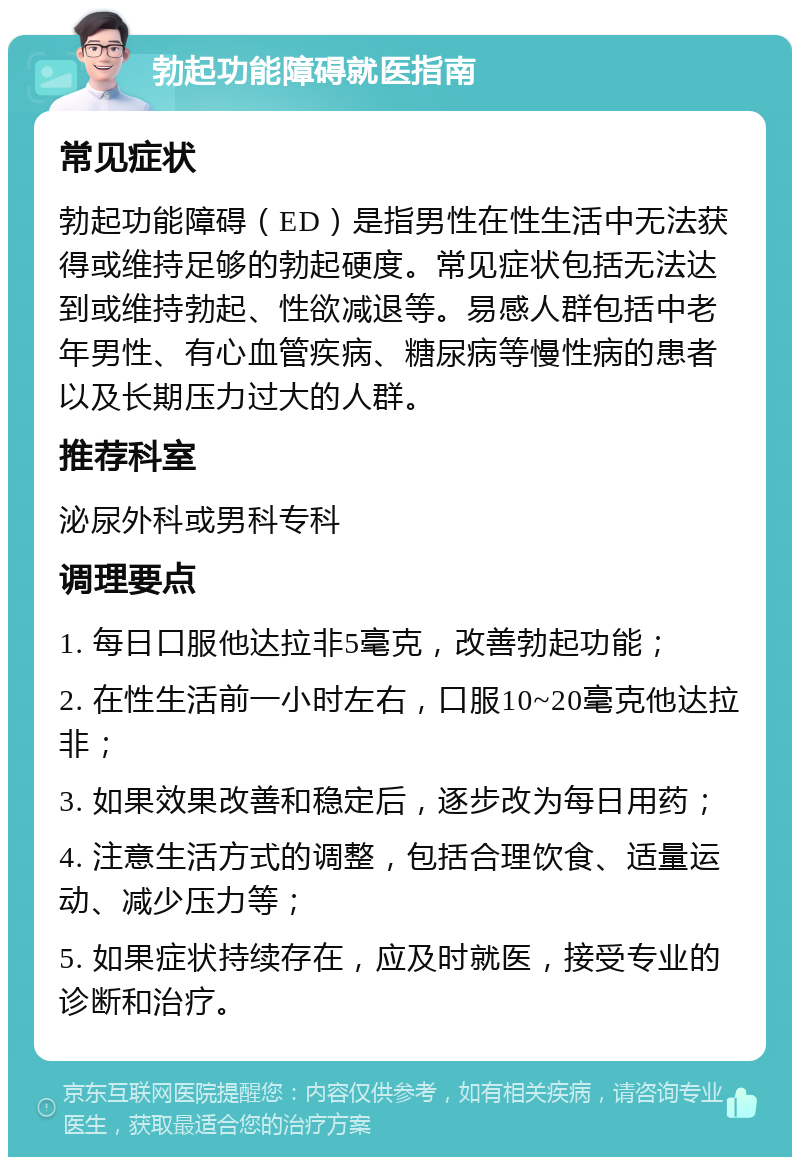 勃起功能障碍就医指南 常见症状 勃起功能障碍（ED）是指男性在性生活中无法获得或维持足够的勃起硬度。常见症状包括无法达到或维持勃起、性欲减退等。易感人群包括中老年男性、有心血管疾病、糖尿病等慢性病的患者以及长期压力过大的人群。 推荐科室 泌尿外科或男科专科 调理要点 1. 每日口服他达拉非5毫克，改善勃起功能； 2. 在性生活前一小时左右，口服10~20毫克他达拉非； 3. 如果效果改善和稳定后，逐步改为每日用药； 4. 注意生活方式的调整，包括合理饮食、适量运动、减少压力等； 5. 如果症状持续存在，应及时就医，接受专业的诊断和治疗。