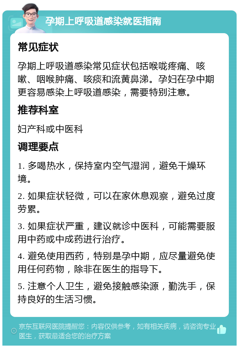 孕期上呼吸道感染就医指南 常见症状 孕期上呼吸道感染常见症状包括喉咙疼痛、咳嗽、咽喉肿痛、咳痰和流黄鼻涕。孕妇在孕中期更容易感染上呼吸道感染，需要特别注意。 推荐科室 妇产科或中医科 调理要点 1. 多喝热水，保持室内空气湿润，避免干燥环境。 2. 如果症状轻微，可以在家休息观察，避免过度劳累。 3. 如果症状严重，建议就诊中医科，可能需要服用中药或中成药进行治疗。 4. 避免使用西药，特别是孕中期，应尽量避免使用任何药物，除非在医生的指导下。 5. 注意个人卫生，避免接触感染源，勤洗手，保持良好的生活习惯。