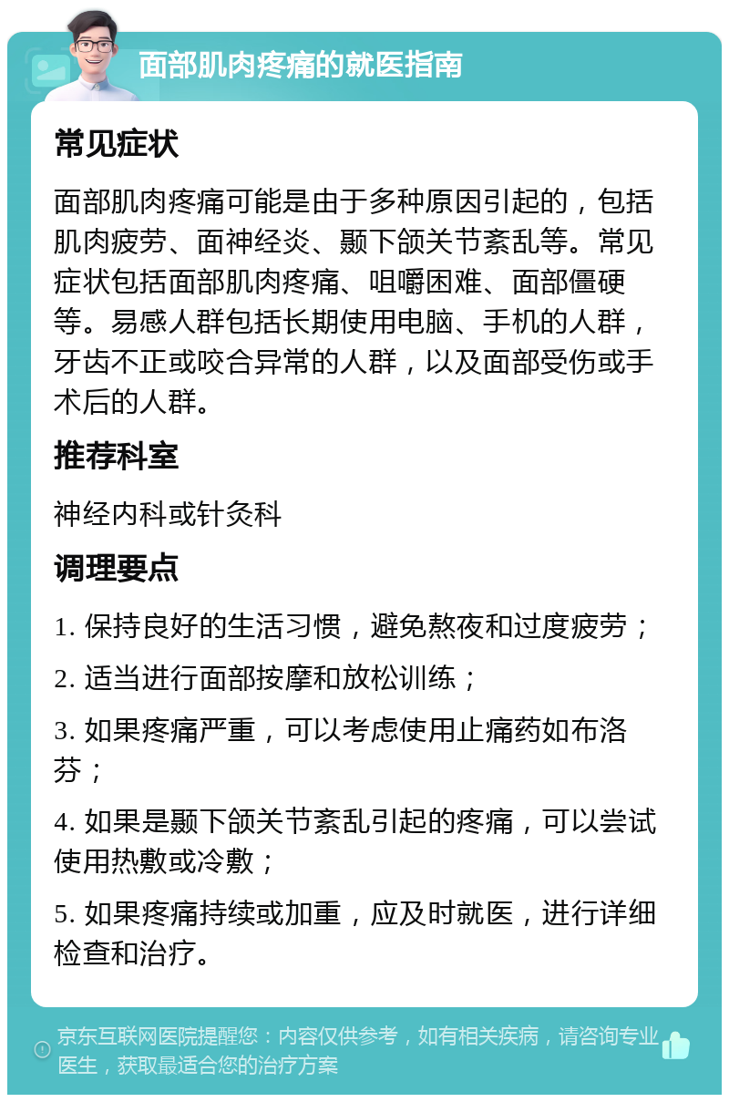 面部肌肉疼痛的就医指南 常见症状 面部肌肉疼痛可能是由于多种原因引起的，包括肌肉疲劳、面神经炎、颞下颌关节紊乱等。常见症状包括面部肌肉疼痛、咀嚼困难、面部僵硬等。易感人群包括长期使用电脑、手机的人群，牙齿不正或咬合异常的人群，以及面部受伤或手术后的人群。 推荐科室 神经内科或针灸科 调理要点 1. 保持良好的生活习惯，避免熬夜和过度疲劳； 2. 适当进行面部按摩和放松训练； 3. 如果疼痛严重，可以考虑使用止痛药如布洛芬； 4. 如果是颞下颌关节紊乱引起的疼痛，可以尝试使用热敷或冷敷； 5. 如果疼痛持续或加重，应及时就医，进行详细检查和治疗。