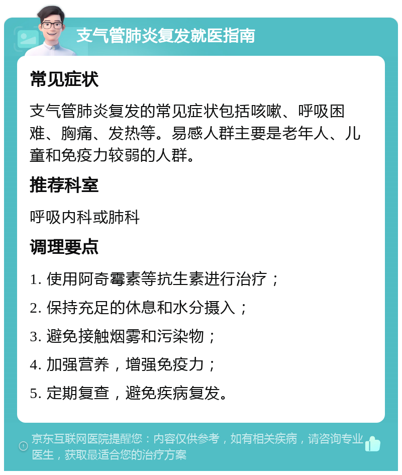 支气管肺炎复发就医指南 常见症状 支气管肺炎复发的常见症状包括咳嗽、呼吸困难、胸痛、发热等。易感人群主要是老年人、儿童和免疫力较弱的人群。 推荐科室 呼吸内科或肺科 调理要点 1. 使用阿奇霉素等抗生素进行治疗； 2. 保持充足的休息和水分摄入； 3. 避免接触烟雾和污染物； 4. 加强营养，增强免疫力； 5. 定期复查，避免疾病复发。