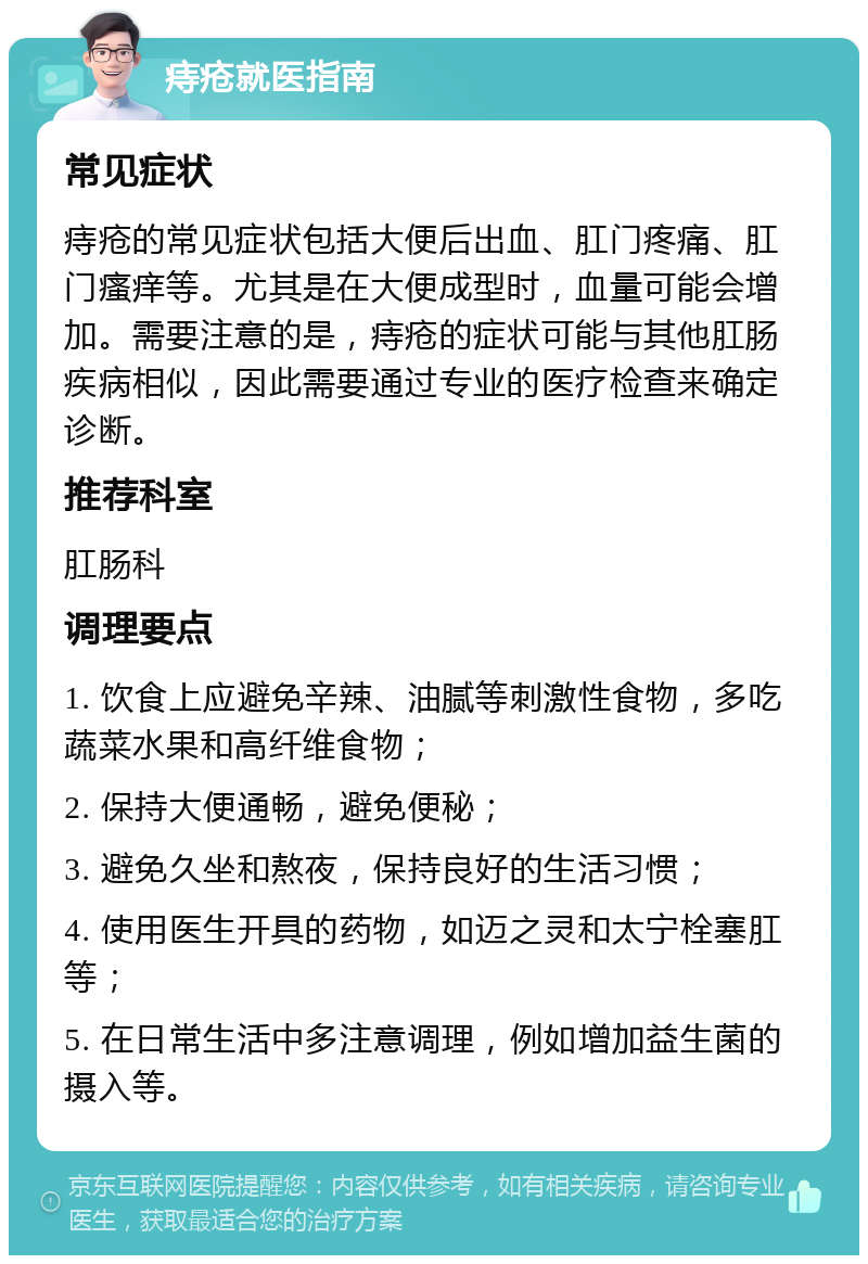 痔疮就医指南 常见症状 痔疮的常见症状包括大便后出血、肛门疼痛、肛门瘙痒等。尤其是在大便成型时，血量可能会增加。需要注意的是，痔疮的症状可能与其他肛肠疾病相似，因此需要通过专业的医疗检查来确定诊断。 推荐科室 肛肠科 调理要点 1. 饮食上应避免辛辣、油腻等刺激性食物，多吃蔬菜水果和高纤维食物； 2. 保持大便通畅，避免便秘； 3. 避免久坐和熬夜，保持良好的生活习惯； 4. 使用医生开具的药物，如迈之灵和太宁栓塞肛等； 5. 在日常生活中多注意调理，例如增加益生菌的摄入等。