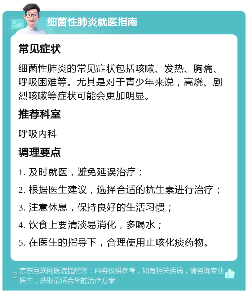 细菌性肺炎就医指南 常见症状 细菌性肺炎的常见症状包括咳嗽、发热、胸痛、呼吸困难等。尤其是对于青少年来说，高烧、剧烈咳嗽等症状可能会更加明显。 推荐科室 呼吸内科 调理要点 1. 及时就医，避免延误治疗； 2. 根据医生建议，选择合适的抗生素进行治疗； 3. 注意休息，保持良好的生活习惯； 4. 饮食上要清淡易消化，多喝水； 5. 在医生的指导下，合理使用止咳化痰药物。