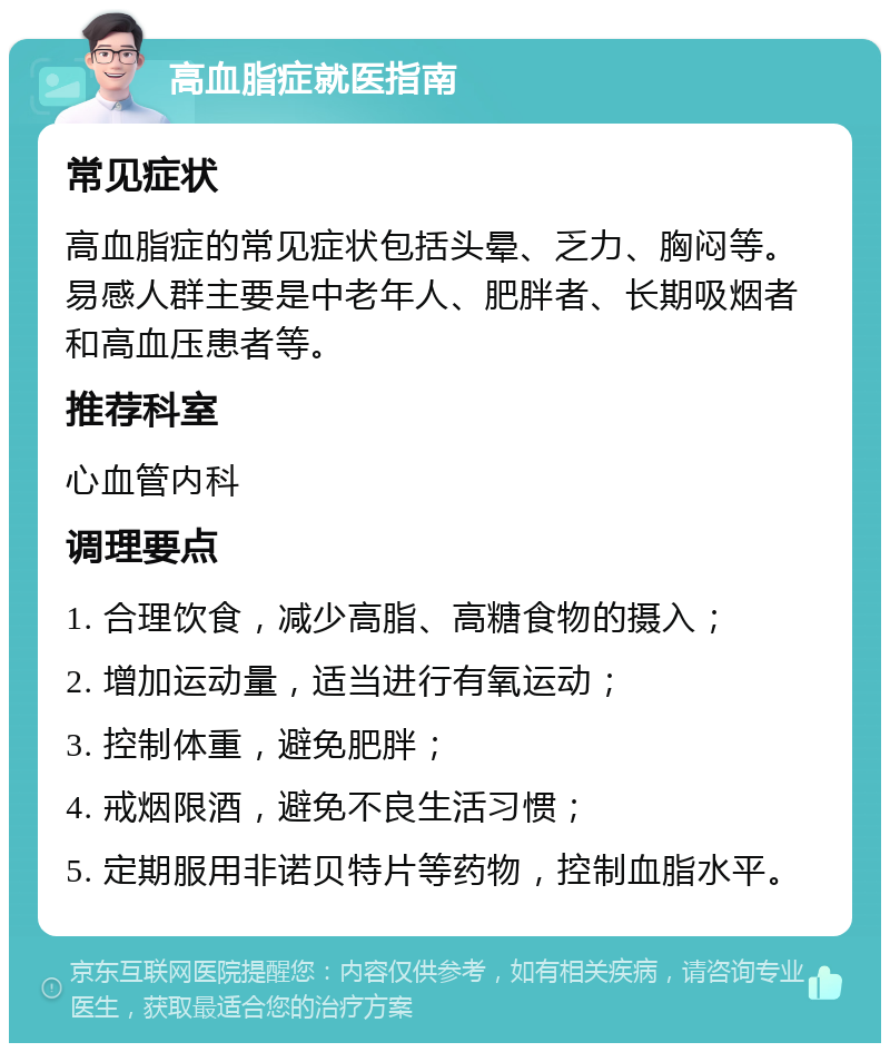 高血脂症就医指南 常见症状 高血脂症的常见症状包括头晕、乏力、胸闷等。易感人群主要是中老年人、肥胖者、长期吸烟者和高血压患者等。 推荐科室 心血管内科 调理要点 1. 合理饮食，减少高脂、高糖食物的摄入； 2. 增加运动量，适当进行有氧运动； 3. 控制体重，避免肥胖； 4. 戒烟限酒，避免不良生活习惯； 5. 定期服用非诺贝特片等药物，控制血脂水平。