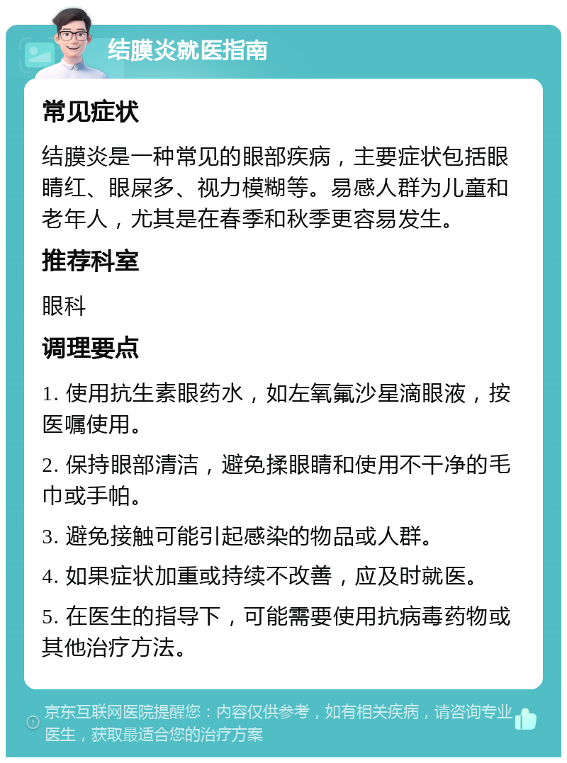 结膜炎就医指南 常见症状 结膜炎是一种常见的眼部疾病，主要症状包括眼睛红、眼屎多、视力模糊等。易感人群为儿童和老年人，尤其是在春季和秋季更容易发生。 推荐科室 眼科 调理要点 1. 使用抗生素眼药水，如左氧氟沙星滴眼液，按医嘱使用。 2. 保持眼部清洁，避免揉眼睛和使用不干净的毛巾或手帕。 3. 避免接触可能引起感染的物品或人群。 4. 如果症状加重或持续不改善，应及时就医。 5. 在医生的指导下，可能需要使用抗病毒药物或其他治疗方法。