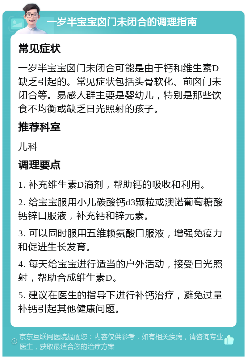 一岁半宝宝囟门未闭合的调理指南 常见症状 一岁半宝宝囟门未闭合可能是由于钙和维生素D缺乏引起的。常见症状包括头骨软化、前囟门未闭合等。易感人群主要是婴幼儿，特别是那些饮食不均衡或缺乏日光照射的孩子。 推荐科室 儿科 调理要点 1. 补充维生素D滴剂，帮助钙的吸收和利用。 2. 给宝宝服用小儿碳酸钙d3颗粒或澳诺葡萄糖酸钙锌口服液，补充钙和锌元素。 3. 可以同时服用五维赖氨酸口服液，增强免疫力和促进生长发育。 4. 每天给宝宝进行适当的户外活动，接受日光照射，帮助合成维生素D。 5. 建议在医生的指导下进行补钙治疗，避免过量补钙引起其他健康问题。