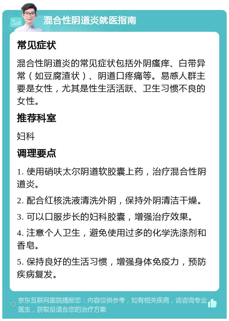 混合性阴道炎就医指南 常见症状 混合性阴道炎的常见症状包括外阴瘙痒、白带异常（如豆腐渣状）、阴道口疼痛等。易感人群主要是女性，尤其是性生活活跃、卫生习惯不良的女性。 推荐科室 妇科 调理要点 1. 使用硝呋太尔阴道软胶囊上药，治疗混合性阴道炎。 2. 配合红核洗液清洗外阴，保持外阴清洁干燥。 3. 可以口服步长的妇科胶囊，增强治疗效果。 4. 注意个人卫生，避免使用过多的化学洗涤剂和香皂。 5. 保持良好的生活习惯，增强身体免疫力，预防疾病复发。