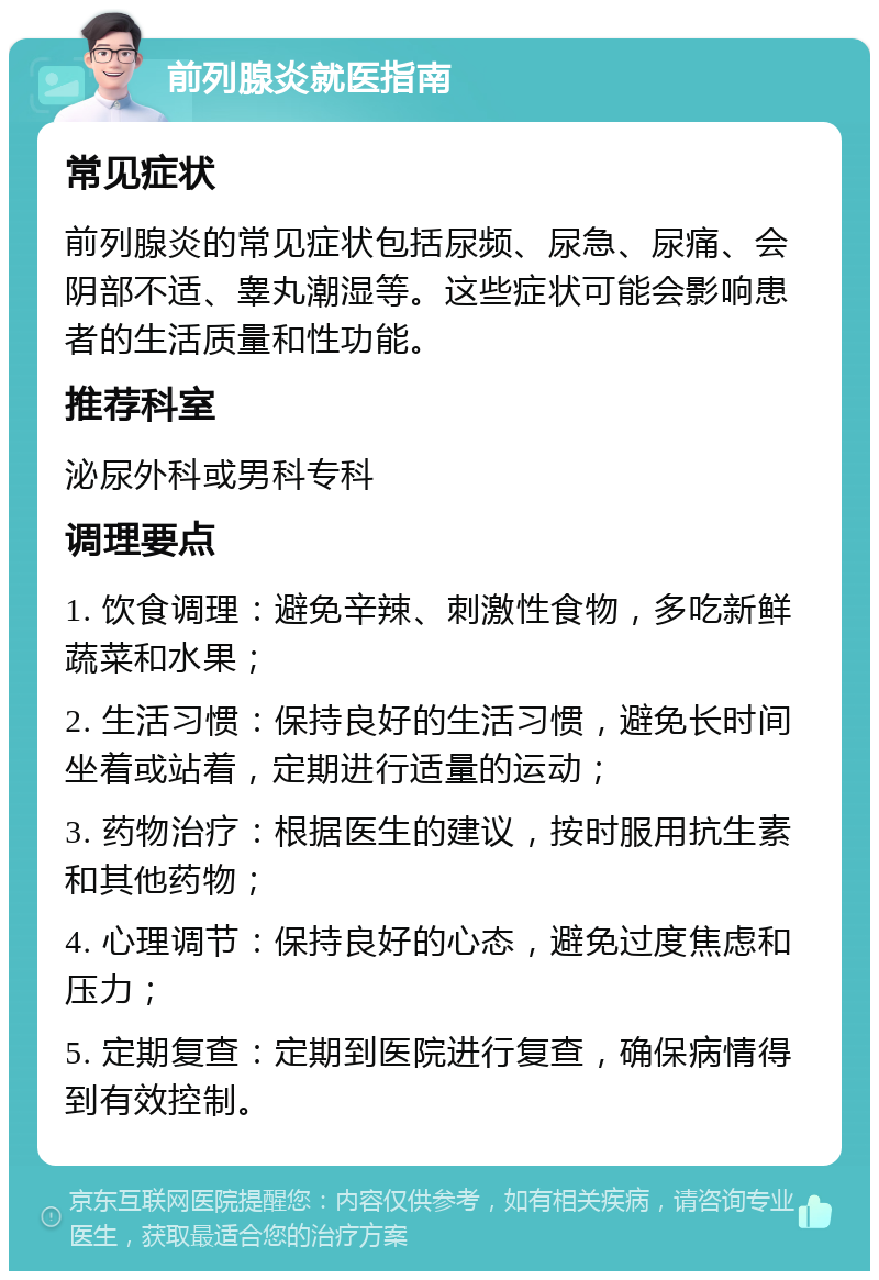 前列腺炎就医指南 常见症状 前列腺炎的常见症状包括尿频、尿急、尿痛、会阴部不适、睾丸潮湿等。这些症状可能会影响患者的生活质量和性功能。 推荐科室 泌尿外科或男科专科 调理要点 1. 饮食调理：避免辛辣、刺激性食物，多吃新鲜蔬菜和水果； 2. 生活习惯：保持良好的生活习惯，避免长时间坐着或站着，定期进行适量的运动； 3. 药物治疗：根据医生的建议，按时服用抗生素和其他药物； 4. 心理调节：保持良好的心态，避免过度焦虑和压力； 5. 定期复查：定期到医院进行复查，确保病情得到有效控制。