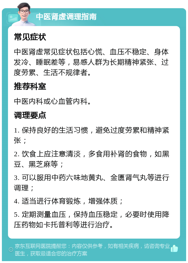 中医肾虚调理指南 常见症状 中医肾虚常见症状包括心慌、血压不稳定、身体发冷、睡眠差等，易感人群为长期精神紧张、过度劳累、生活不规律者。 推荐科室 中医内科或心血管内科。 调理要点 1. 保持良好的生活习惯，避免过度劳累和精神紧张； 2. 饮食上应注意清淡，多食用补肾的食物，如黑豆、黑芝麻等； 3. 可以服用中药六味地黄丸、金匮肾气丸等进行调理； 4. 适当进行体育锻炼，增强体质； 5. 定期测量血压，保持血压稳定，必要时使用降压药物如卡托普利等进行治疗。