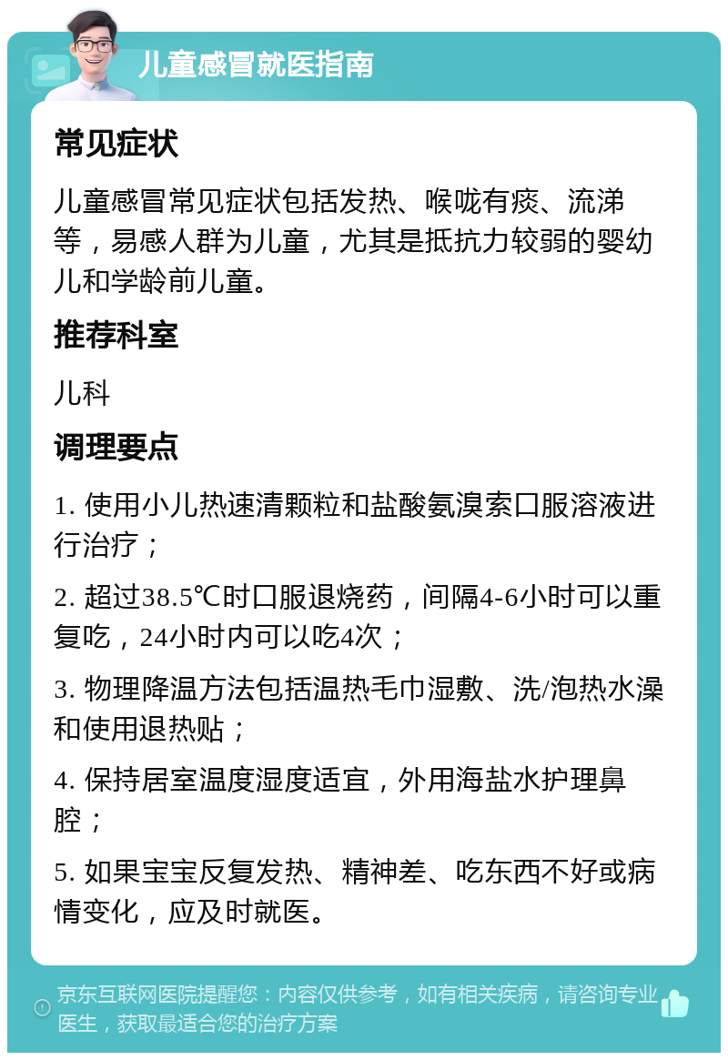 儿童感冒就医指南 常见症状 儿童感冒常见症状包括发热、喉咙有痰、流涕等，易感人群为儿童，尤其是抵抗力较弱的婴幼儿和学龄前儿童。 推荐科室 儿科 调理要点 1. 使用小儿热速清颗粒和盐酸氨溴索口服溶液进行治疗； 2. 超过38.5℃时口服退烧药，间隔4-6小时可以重复吃，24小时内可以吃4次； 3. 物理降温方法包括温热毛巾湿敷、洗/泡热水澡和使用退热贴； 4. 保持居室温度湿度适宜，外用海盐水护理鼻腔； 5. 如果宝宝反复发热、精神差、吃东西不好或病情变化，应及时就医。