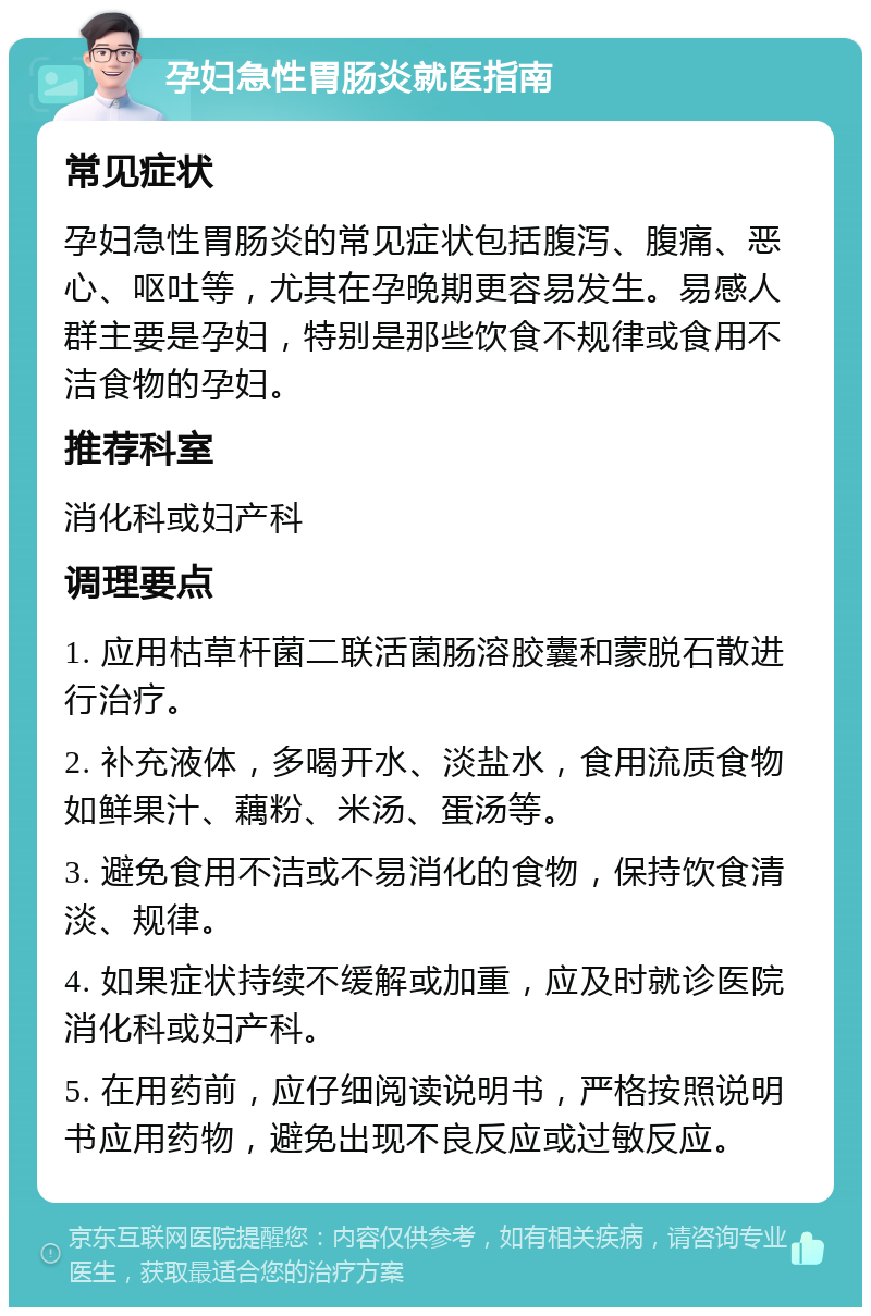 孕妇急性胃肠炎就医指南 常见症状 孕妇急性胃肠炎的常见症状包括腹泻、腹痛、恶心、呕吐等，尤其在孕晚期更容易发生。易感人群主要是孕妇，特别是那些饮食不规律或食用不洁食物的孕妇。 推荐科室 消化科或妇产科 调理要点 1. 应用枯草杆菌二联活菌肠溶胶囊和蒙脱石散进行治疗。 2. 补充液体，多喝开水、淡盐水，食用流质食物如鲜果汁、藕粉、米汤、蛋汤等。 3. 避免食用不洁或不易消化的食物，保持饮食清淡、规律。 4. 如果症状持续不缓解或加重，应及时就诊医院消化科或妇产科。 5. 在用药前，应仔细阅读说明书，严格按照说明书应用药物，避免出现不良反应或过敏反应。