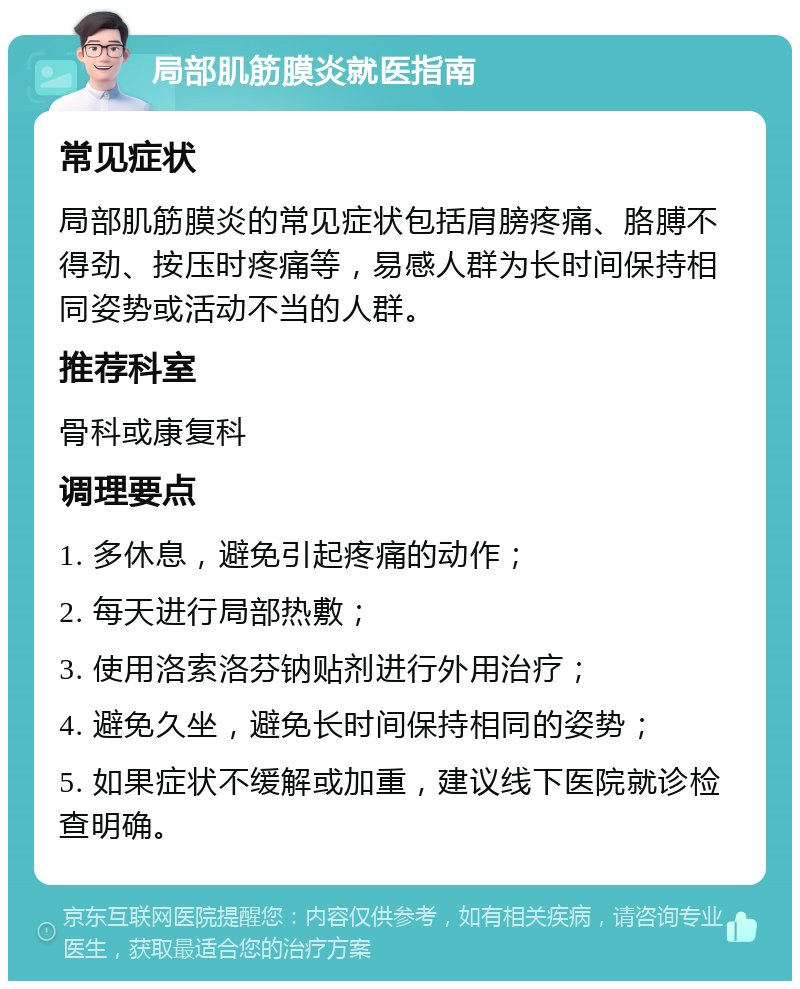 局部肌筋膜炎就医指南 常见症状 局部肌筋膜炎的常见症状包括肩膀疼痛、胳膊不得劲、按压时疼痛等，易感人群为长时间保持相同姿势或活动不当的人群。 推荐科室 骨科或康复科 调理要点 1. 多休息，避免引起疼痛的动作； 2. 每天进行局部热敷； 3. 使用洛索洛芬钠贴剂进行外用治疗； 4. 避免久坐，避免长时间保持相同的姿势； 5. 如果症状不缓解或加重，建议线下医院就诊检查明确。