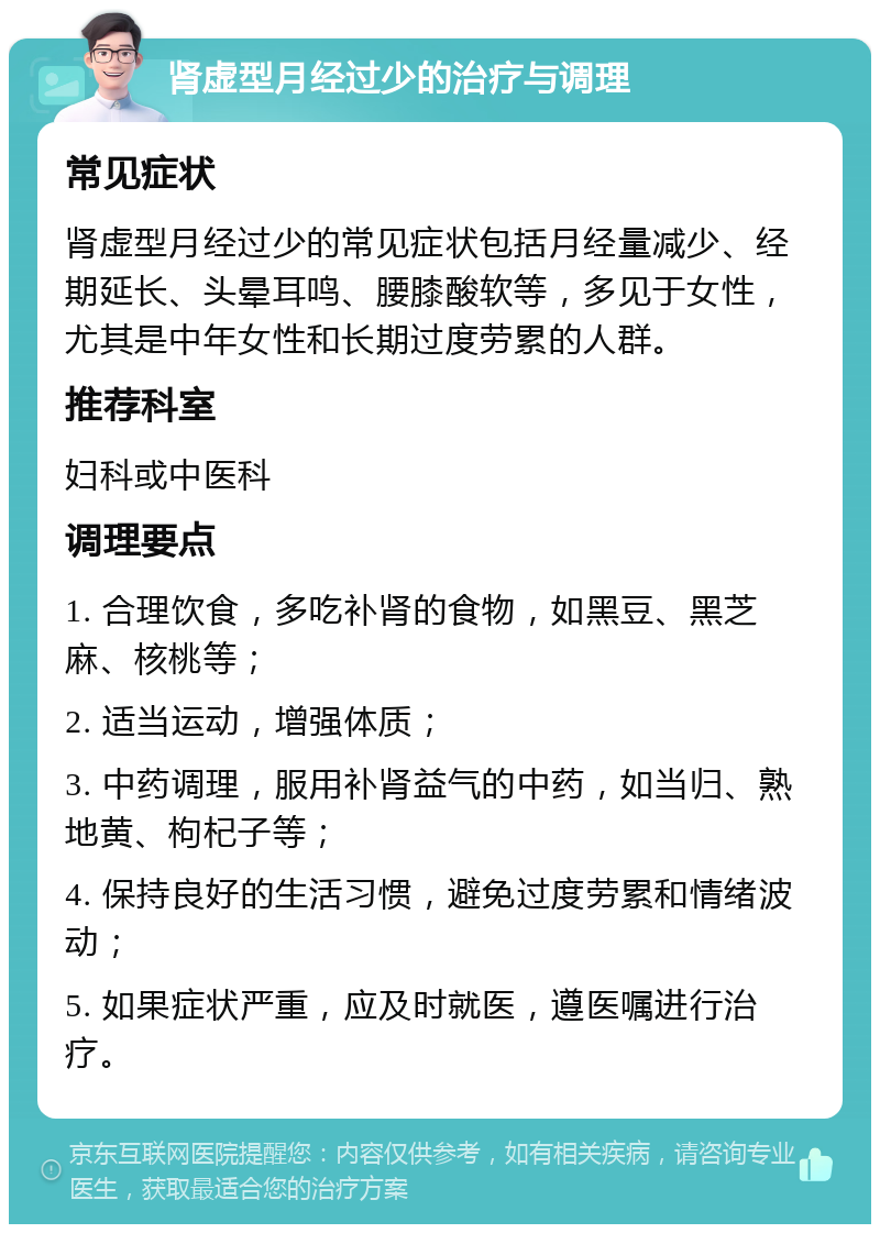 肾虚型月经过少的治疗与调理 常见症状 肾虚型月经过少的常见症状包括月经量减少、经期延长、头晕耳鸣、腰膝酸软等，多见于女性，尤其是中年女性和长期过度劳累的人群。 推荐科室 妇科或中医科 调理要点 1. 合理饮食，多吃补肾的食物，如黑豆、黑芝麻、核桃等； 2. 适当运动，增强体质； 3. 中药调理，服用补肾益气的中药，如当归、熟地黄、枸杞子等； 4. 保持良好的生活习惯，避免过度劳累和情绪波动； 5. 如果症状严重，应及时就医，遵医嘱进行治疗。