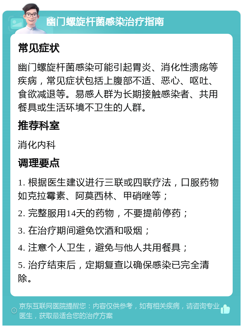 幽门螺旋杆菌感染治疗指南 常见症状 幽门螺旋杆菌感染可能引起胃炎、消化性溃疡等疾病，常见症状包括上腹部不适、恶心、呕吐、食欲减退等。易感人群为长期接触感染者、共用餐具或生活环境不卫生的人群。 推荐科室 消化内科 调理要点 1. 根据医生建议进行三联或四联疗法，口服药物如克拉霉素、阿莫西林、甲硝唑等； 2. 完整服用14天的药物，不要提前停药； 3. 在治疗期间避免饮酒和吸烟； 4. 注意个人卫生，避免与他人共用餐具； 5. 治疗结束后，定期复查以确保感染已完全清除。