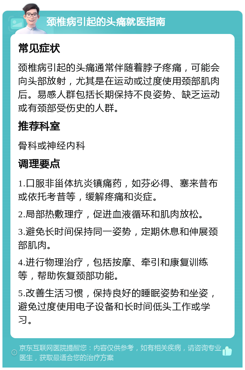 颈椎病引起的头痛就医指南 常见症状 颈椎病引起的头痛通常伴随着脖子疼痛，可能会向头部放射，尤其是在运动或过度使用颈部肌肉后。易感人群包括长期保持不良姿势、缺乏运动或有颈部受伤史的人群。 推荐科室 骨科或神经内科 调理要点 1.口服非甾体抗炎镇痛药，如芬必得、塞来昔布或依托考昔等，缓解疼痛和炎症。 2.局部热敷理疗，促进血液循环和肌肉放松。 3.避免长时间保持同一姿势，定期休息和伸展颈部肌肉。 4.进行物理治疗，包括按摩、牵引和康复训练等，帮助恢复颈部功能。 5.改善生活习惯，保持良好的睡眠姿势和坐姿，避免过度使用电子设备和长时间低头工作或学习。