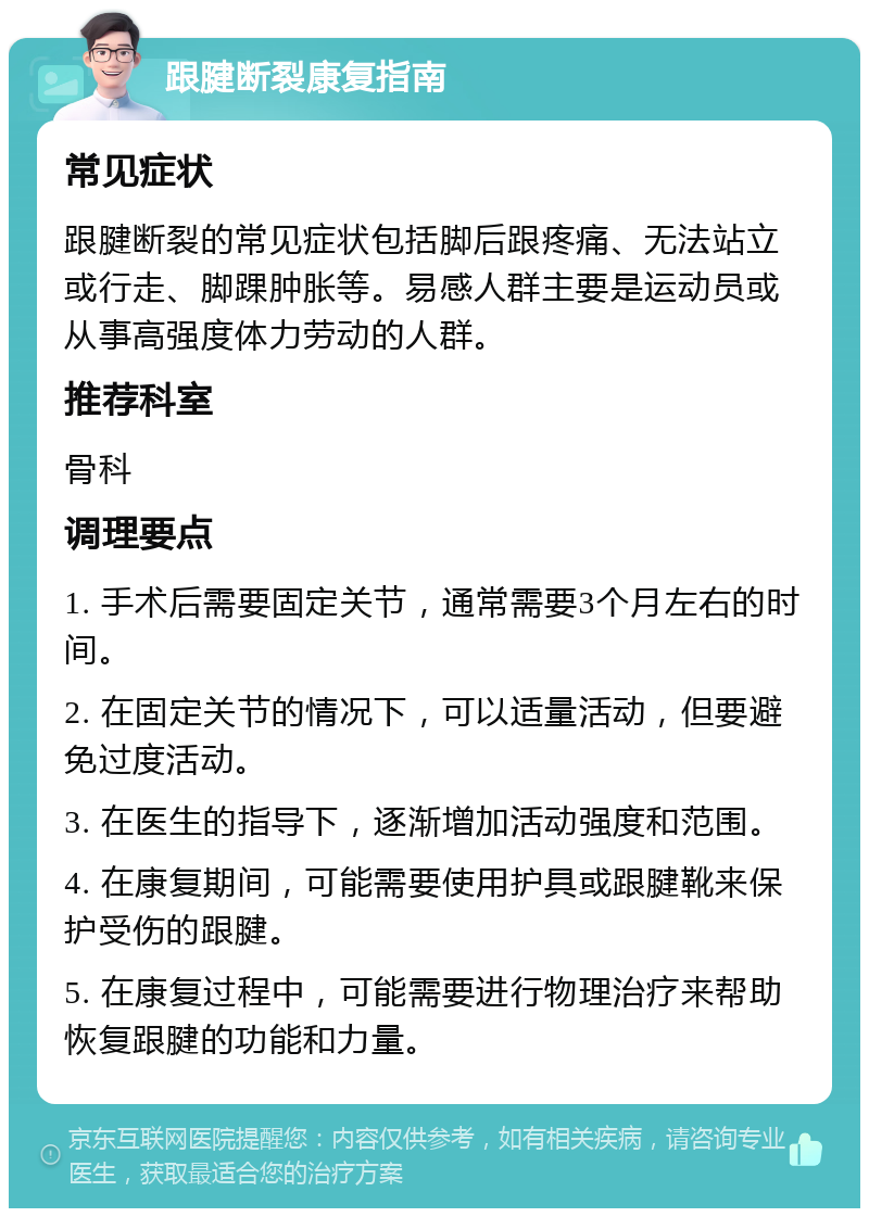 跟腱断裂康复指南 常见症状 跟腱断裂的常见症状包括脚后跟疼痛、无法站立或行走、脚踝肿胀等。易感人群主要是运动员或从事高强度体力劳动的人群。 推荐科室 骨科 调理要点 1. 手术后需要固定关节，通常需要3个月左右的时间。 2. 在固定关节的情况下，可以适量活动，但要避免过度活动。 3. 在医生的指导下，逐渐增加活动强度和范围。 4. 在康复期间，可能需要使用护具或跟腱靴来保护受伤的跟腱。 5. 在康复过程中，可能需要进行物理治疗来帮助恢复跟腱的功能和力量。