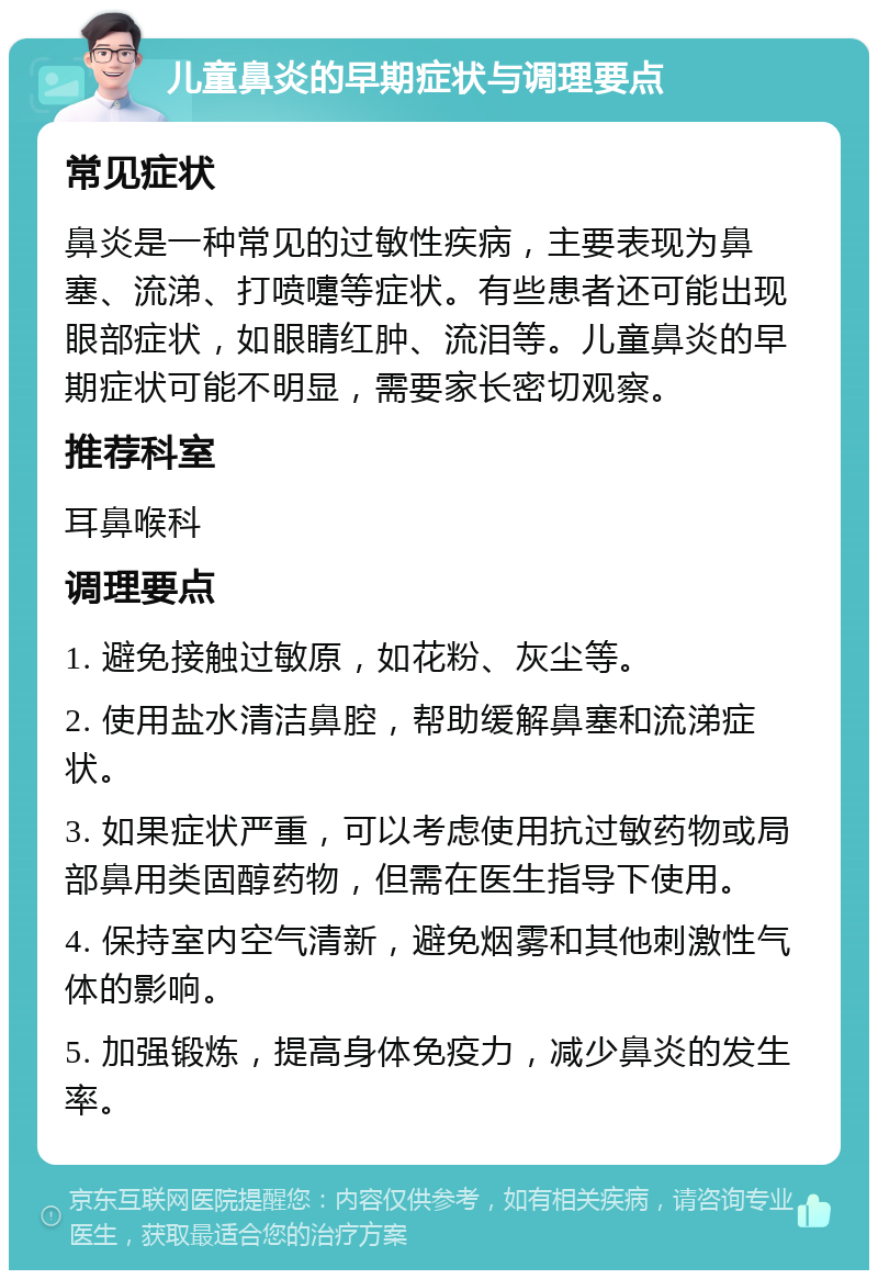 儿童鼻炎的早期症状与调理要点 常见症状 鼻炎是一种常见的过敏性疾病，主要表现为鼻塞、流涕、打喷嚏等症状。有些患者还可能出现眼部症状，如眼睛红肿、流泪等。儿童鼻炎的早期症状可能不明显，需要家长密切观察。 推荐科室 耳鼻喉科 调理要点 1. 避免接触过敏原，如花粉、灰尘等。 2. 使用盐水清洁鼻腔，帮助缓解鼻塞和流涕症状。 3. 如果症状严重，可以考虑使用抗过敏药物或局部鼻用类固醇药物，但需在医生指导下使用。 4. 保持室内空气清新，避免烟雾和其他刺激性气体的影响。 5. 加强锻炼，提高身体免疫力，减少鼻炎的发生率。