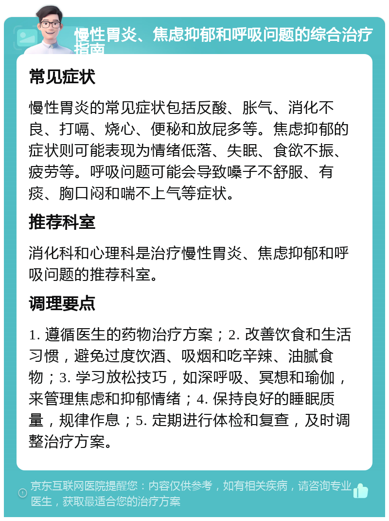 慢性胃炎、焦虑抑郁和呼吸问题的综合治疗指南 常见症状 慢性胃炎的常见症状包括反酸、胀气、消化不良、打嗝、烧心、便秘和放屁多等。焦虑抑郁的症状则可能表现为情绪低落、失眠、食欲不振、疲劳等。呼吸问题可能会导致嗓子不舒服、有痰、胸口闷和喘不上气等症状。 推荐科室 消化科和心理科是治疗慢性胃炎、焦虑抑郁和呼吸问题的推荐科室。 调理要点 1. 遵循医生的药物治疗方案；2. 改善饮食和生活习惯，避免过度饮酒、吸烟和吃辛辣、油腻食物；3. 学习放松技巧，如深呼吸、冥想和瑜伽，来管理焦虑和抑郁情绪；4. 保持良好的睡眠质量，规律作息；5. 定期进行体检和复查，及时调整治疗方案。