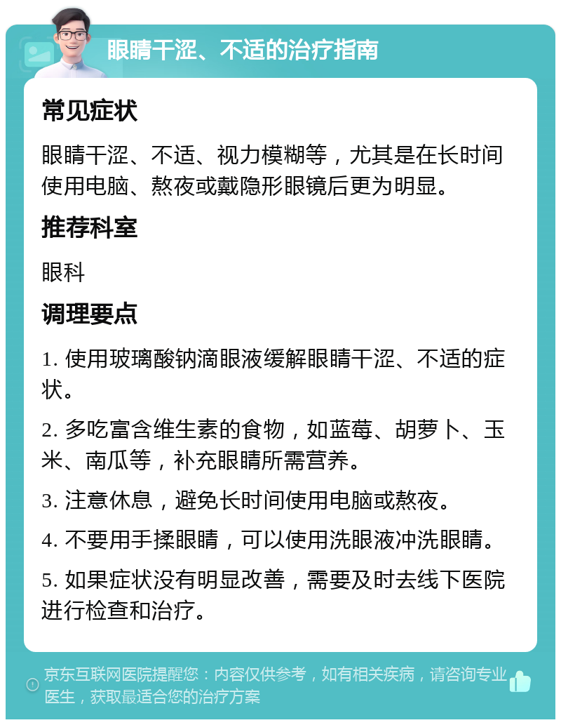 眼睛干涩、不适的治疗指南 常见症状 眼睛干涩、不适、视力模糊等，尤其是在长时间使用电脑、熬夜或戴隐形眼镜后更为明显。 推荐科室 眼科 调理要点 1. 使用玻璃酸钠滴眼液缓解眼睛干涩、不适的症状。 2. 多吃富含维生素的食物，如蓝莓、胡萝卜、玉米、南瓜等，补充眼睛所需营养。 3. 注意休息，避免长时间使用电脑或熬夜。 4. 不要用手揉眼睛，可以使用洗眼液冲洗眼睛。 5. 如果症状没有明显改善，需要及时去线下医院进行检查和治疗。