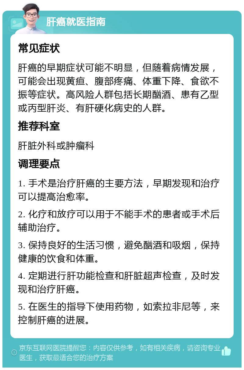 肝癌就医指南 常见症状 肝癌的早期症状可能不明显，但随着病情发展，可能会出现黄疸、腹部疼痛、体重下降、食欲不振等症状。高风险人群包括长期酗酒、患有乙型或丙型肝炎、有肝硬化病史的人群。 推荐科室 肝脏外科或肿瘤科 调理要点 1. 手术是治疗肝癌的主要方法，早期发现和治疗可以提高治愈率。 2. 化疗和放疗可以用于不能手术的患者或手术后辅助治疗。 3. 保持良好的生活习惯，避免酗酒和吸烟，保持健康的饮食和体重。 4. 定期进行肝功能检查和肝脏超声检查，及时发现和治疗肝癌。 5. 在医生的指导下使用药物，如索拉非尼等，来控制肝癌的进展。